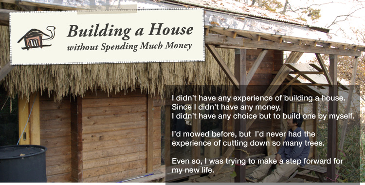 Building a House without Spending Much Money: 

I didn’t have any experience of building a house.
Since I didn’t have any money,
I didn’t have any choice but to build one by myself. 

I’d mowed before, but
I’d never had the experience of cutting down so many trees.
Even so, I was trying to make a step forward for my new life.