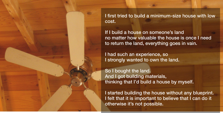 I first tried to build a minimum-size house with low cost. 

If I build a house on someone’s land no matter how valuable the house is once I need to return the land, everything goes in vain. 

I had such an experience, so I strongly wanted to own the land. 

So I bought the land.
And I got building materials,
thinking that I’d build a house by myself. 

I started building the house without any blueprint.
I felt that it is important to believe that I can do it otherwise it’s not possible.