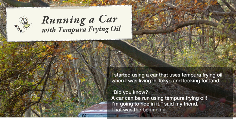 Running a car with Tempura Frying Oil: 

I started using a car that uses tempura frying oil
when I was living in Tokyo and looking for land. 

"Did you know? A car can be run using tempura frying oil!
I’m going to ride in it," said my friend.
That was the beginning.